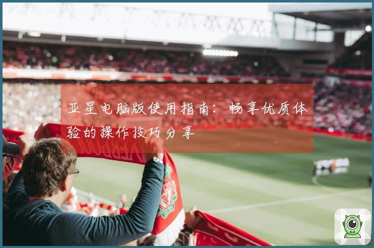 亚星电脑版使用指南：畅享优质体验的操作技巧分享