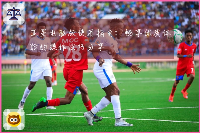亚星电脑版使用指南：畅享优质体验的操作技巧分享