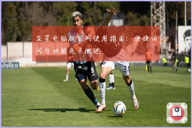 亚星电脑版官网使用指南：便捷访问与功能亮点概述