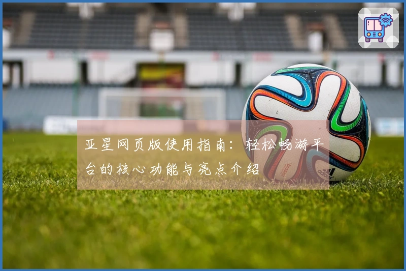 亚星网页版使用指南:轻松畅游平台的核心功能与亮点介绍